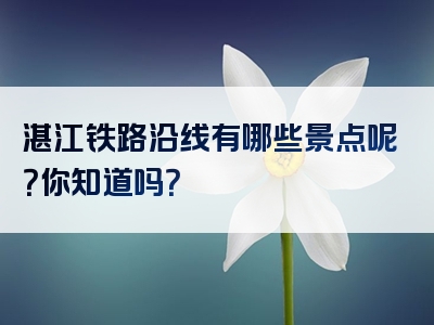 湛江铁路沿线有哪些景点呢？你知道吗？