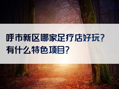 呼市新区哪家足疗店好玩？有什么特色项目？