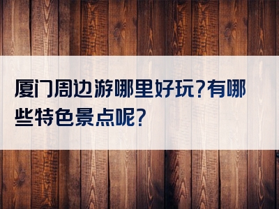 厦门周边游哪里好玩？有哪些特色景点呢？