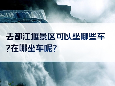 去都江堰景区可以坐哪些车？在哪坐车呢？