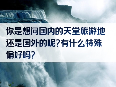 你是想问国内的天堂旅游地还是国外的呢？有什么特殊偏好吗？