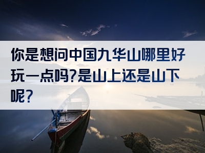 你是想问中国九华山哪里好玩一点吗？是山上还是山下呢？