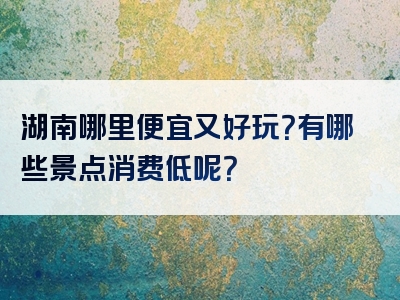 湖南哪里便宜又好玩？有哪些景点消费低呢？