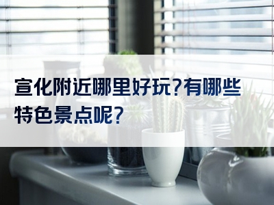 宣化附近哪里好玩？有哪些特色景点呢？