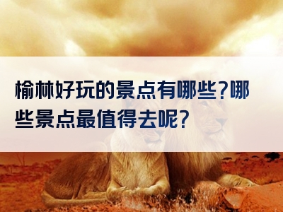 榆林好玩的景点有哪些？哪些景点最值得去呢？