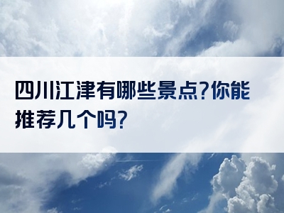 四川江津有哪些景点？你能推荐几个吗？