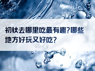 初秋去哪里吃最有趣？哪些地方好玩又好吃？