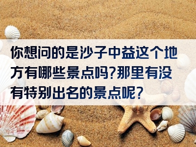 你想问的是沙子中益这个地方有哪些景点吗？那里有没有特别出名的景点呢？