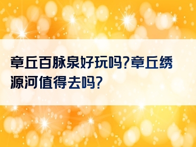章丘百脉泉好玩吗？章丘绣源河值得去吗？