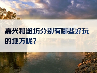 嘉兴和潍坊分别有哪些好玩的地方呢？