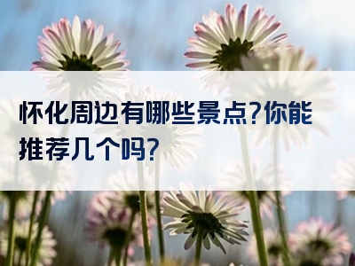 怀化周边有哪些景点？你能推荐几个吗？