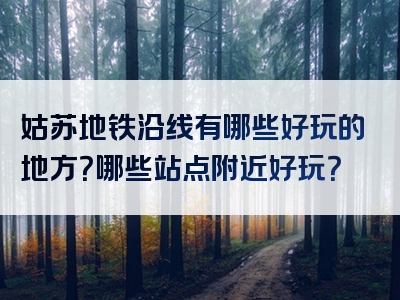 姑苏地铁沿线有哪些好玩的地方？哪些站点附近好玩？