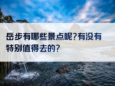 岳步有哪些景点呢？有没有特别值得去的？