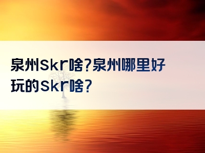 泉州skr啥？泉州哪里好玩的skr啥？