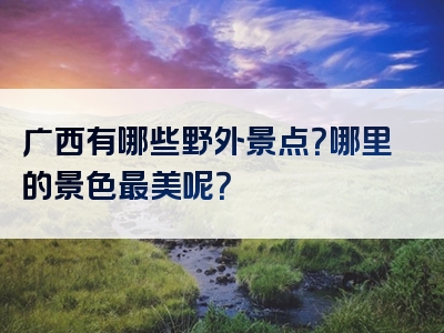 广西有哪些野外景点？哪里的景色最美呢？