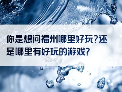 你是想问福州哪里好玩？还是哪里有好玩的游戏？
