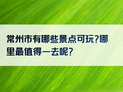 常州市有哪些景点可玩？哪里最值得一去呢？