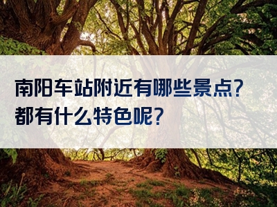 南阳车站附近有哪些景点？都有什么特色呢？