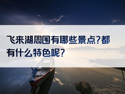 飞来湖周围有哪些景点？都有什么特色呢？
