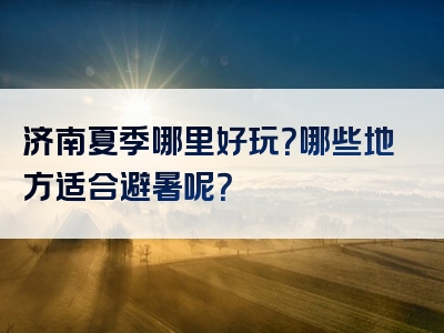 济南夏季哪里好玩？哪些地方适合避暑呢？