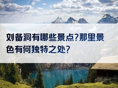 刘备洞有哪些景点？那里景色有何独特之处？