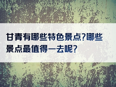 甘青有哪些特色景点？哪些景点最值得一去呢？