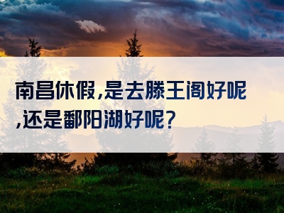 南昌休假，是去滕王阁好呢，还是鄱阳湖好呢？