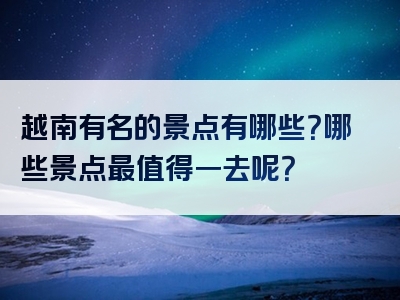 越南有名的景点有哪些？哪些景点最值得一去呢？
