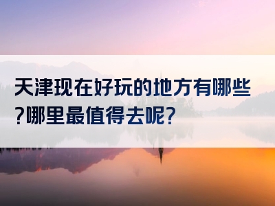 天津现在好玩的地方有哪些？哪里最值得去呢？
