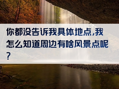 你都没告诉我具体地点，我怎么知道周边有啥风景点呢？