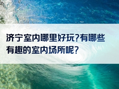 济宁室内哪里好玩？有哪些有趣的室内场所呢？