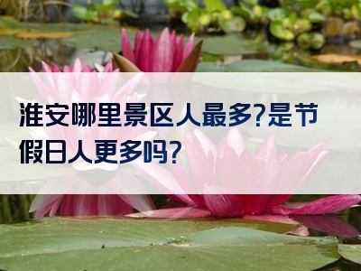 淮安哪里景区人最多？是节假日人更多吗？