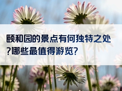 颐和园的景点有何独特之处？哪些最值得游览？
