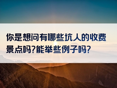 你是想问有哪些坑人的收费景点吗？能举些例子吗？