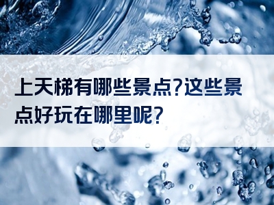 上天梯有哪些景点？这些景点好玩在哪里呢？