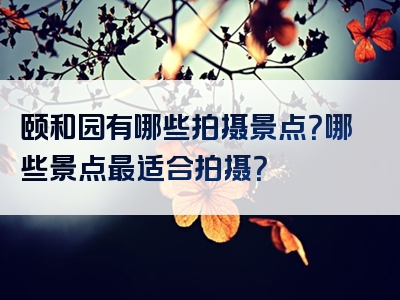 颐和园有哪些拍摄景点？哪些景点最适合拍摄？