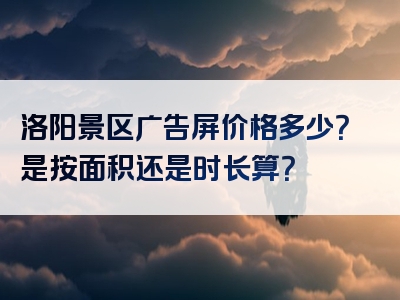 洛阳景区广告屏价格多少？是按面积还是时长算？