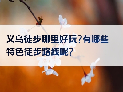 义乌徒步哪里好玩？有哪些特色徒步路线呢？