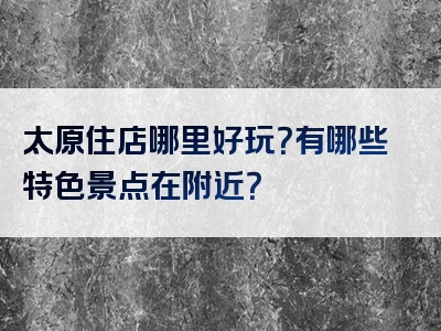 太原住店哪里好玩？有哪些特色景点在附近？