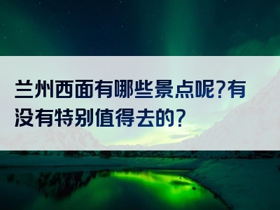 兰州西面有哪些景点呢？有没有特别值得去的？