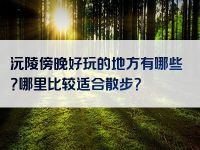 沅陵傍晚好玩的地方有哪些？哪里比较适合散步？