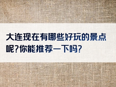大连现在有哪些好玩的景点呢？你能推荐一下吗？