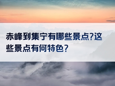赤峰到集宁有哪些景点？这些景点有何特色？