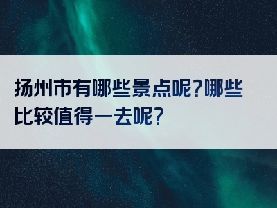 扬州市有哪些景点呢？哪些比较值得一去呢？