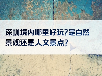深圳境内哪里好玩？是自然景观还是人文景点？