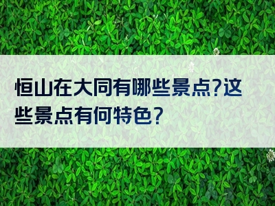 恒山在大同有哪些景点？这些景点有何特色？