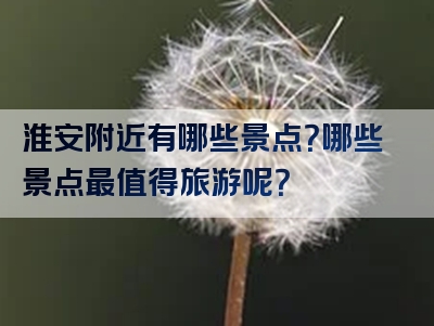 淮安附近有哪些景点？哪些景点最值得旅游呢？