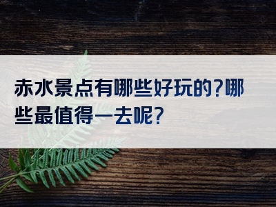 赤水景点有哪些好玩的？哪些最值得一去呢？