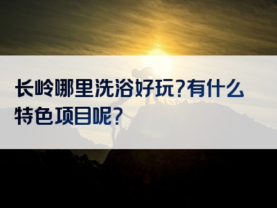 长岭哪里洗浴好玩？有什么特色项目呢？