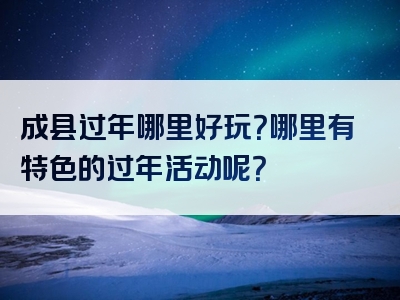 成县过年哪里好玩？哪里有特色的过年活动呢？